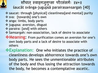 शौचात ् स्वाङ्गजुगुप्सा परैरसंसगथः ॥४०॥
śaucāt svāṅga-jugupsā parairasaṁsargaḥ [40]
 saucat: through [physical] cleanliness[and mental] purity
 sva: [towards] one’s own
 anga: limbs, body parts
 jugupsa: aversion, disgust
 paraira: [and] with others
 Samsargah: non-association, lack of desire to associate
Meaning: From purification comes an aversion for one’s
own body parts and a lack of desire to associate with
others
Explanation: One who initiates the practice of
cleanliness develops abhorrence towards one’s own
body parts. He sees the unmentionable attributes
of the body and thus losing the attraction towards
the body, he becomes a contemplative ascetic.
 