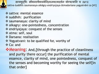 सत्त्वशुद्धधः सौमनस्यैकाग्र्येस्न्द्रयजयात्मदाशथन योग्यत्वानन च ॥४१॥
sattva-śuddhiḥ saumanasya-aikāgry-endriyajaya-ātmadarśana yogyatvāni ca [41]
 sattva: mental essence
 suddhih: purification
 saumanasya: clarity of mind
 aikagry: one-pointedness, concentration
 endriyajaya: conquest of the senses
 atma: self, soul
 Darsana: realisation
 Yogyatvani: to be qualified for, worthy of
 Ca: and
Meaning: And,[through the practice of cleanliness
and purity there occur] the purification of mental
essence, clarity of mind, one pointedness, conquest of
the senses and becoming worthy for seeing the self[in
that order]
 