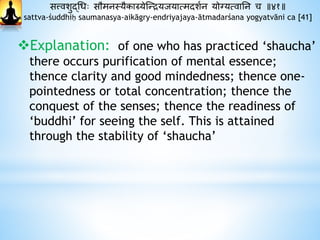 सत्त्वशुद्धधः सौमनस्यैकाग्र्येस्न्द्रयजयात्मदाशथन योग्यत्वानन च ॥४१॥
sattva-śuddhiḥ saumanasya-aikāgry-endriyajaya-ātmadarśana yogyatvāni ca [41]
Explanation: of one who has practiced ‘shaucha’
there occurs purification of mental essence;
thence clarity and good mindedness; thence one-
pointedness or total concentration; thence the
conquest of the senses; thence the readiness of
‘buddhi’ for seeing the self. This is attained
through the stability of ‘shaucha’
 
