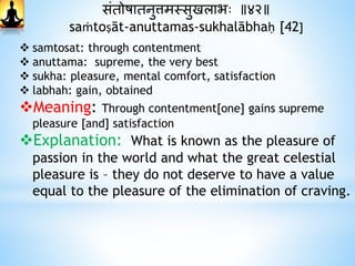 संतोषातनुत्तमस्सुखलाभः ॥४२॥
saṁtoṣāt-anuttamas-sukhalābhaḥ [42]
 samtosat: through contentment
 anuttama: supreme, the very best
 sukha: pleasure, mental comfort, satisfaction
 labhah: gain, obtained
Meaning: Through contentment[one] gains supreme
pleasure [and] satisfaction
Explanation: What is known as the pleasure of
passion in the world and what the great celestial
pleasure is – they do not deserve to have a value
equal to the pleasure of the elimination of craving.
 