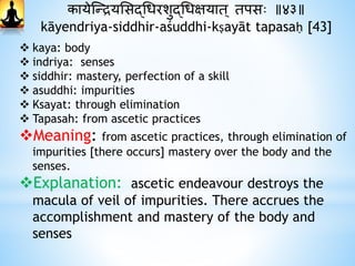 कायेस्न्द्रयभसद्धधरशुद्धधक्षयात ् तपसः ॥४३॥
kāyendriya-siddhir-aśuddhi-kṣayāt tapasaḥ [43]
 kaya: body
 indriya: senses
 siddhir: mastery, perfection of a skill
 asuddhi: impurities
 Ksayat: through elimination
 Tapasah: from ascetic practices
Meaning: from ascetic practices, through elimination of
impurities [there occurs] mastery over the body and the
senses.
Explanation: ascetic endeavour destroys the
macula of veil of impurities. There accrues the
accomplishment and mastery of the body and
senses
 