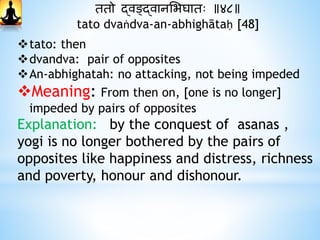 ततो द्वङ्द्वानभभघातः ॥४८॥
tato dvaṅdva-an-abhighātaḥ [48]
tato: then
dvandva: pair of opposites
An-abhighatah: no attacking, not being impeded
Meaning: From then on, [one is no longer]
impeded by pairs of opposites
Explanation: by the conquest of asanas ,
yogi is no longer bothered by the pairs of
opposites like happiness and distress, richness
and poverty, honour and dishonour.
 