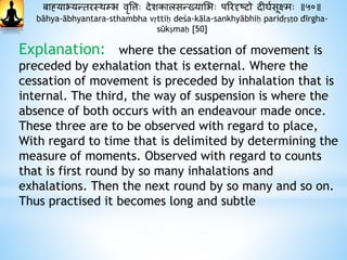 बाह्याभ्यन्तरस्र्म्भ वृवत्तः दाेशकालसन्ख्याभभः पररदृष्टो दाीघथसूक्षमः ॥५०॥
bāhya-ābhyantara-sthambha vṛttiḥ deśa-kāla-sankhyābhiḥ paridṛṣṭo dīrgha-
sūkṣmaḥ [50]
Explanation: where the cessation of movement is
preceded by exhalation that is external. Where the
cessation of movement is preceded by inhalation that is
internal. The third, the way of suspension is where the
absence of both occurs with an endeavour made once.
These three are to be observed with regard to place,
With regard to time that is delimited by determining the
measure of moments. Observed with regard to counts
that is first round by so many inhalations and
exhalations. Then the next round by so many and so on.
Thus practised it becomes long and subtle
 