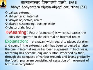 बाह्याभ्यन्तर ववषयाक्षेपी चतुर्थः ॥५१॥
bāhya-ābhyantara viṣaya-akṣepī caturthaḥ [51]
 bahya: external
 abhyantara: internal
 visaya: objective, realm
 aksepi: suspending, putting aside
 chaturthah: fourth
Meaning: Fourth[pranayam] is which surpasses the
ones that operate in the external an internal realm
Explanation: pranayam with regard to place, duration
and count in the external realm has been surpassed an also
the one in internal realm has been surpassed. In both ways,
breathing has become long and subtle. Preceded by that,
through the conquest of various grounds and levels gradually,
the fourth pranayam consisting of cessation of movement of
both is accomplished.
 
