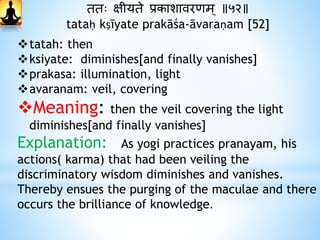 ततः क्षीयते प्रकाशावरिम् ॥५२॥
tataḥ kṣīyate prakāśa-āvaraṇam [52]
tatah: then
ksiyate: diminishes[and finally vanishes]
prakasa: illumination, light
avaranam: veil, covering
Meaning: then the veil covering the light
diminishes[and finally vanishes]
Explanation: As yogi practices pranayam, his
actions( karma) that had been veiling the
discriminatory wisdom diminishes and vanishes.
Thereby ensues the purging of the maculae and there
occurs the brilliance of knowledge.
 