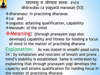 धारिासु च योग्यता मनसः ॥५३॥
dhāraṇāsu ca yogyatā manasaḥ [53]
dharanasu: in practising dharanas
ca: and
yogyata: attaining qualification, capability
Manasah: of the mind
Meaning: [through pranayam yogi also
develops] capability and fitness for holding a focus
of mind in the matter of practising dharana
Explanation: As was stated in smadhi paad sutra
34 : by exhalation and restraint of breath and prana ,
mind’s stability is established. Same is reiterated by
explaining that through pranayam yogi develops the
capacity and attains qualification for holding focus in
the matter of practising dharana
 