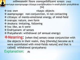 स्वववषयासंप्रयोगे धचत्तस्य स्वरूपानुकारैवेस्न्द्रयािां प्रत्यािारः ॥५४॥
svaviṣaya-asaṁprayoge cittasya svarūpānukāra-iv-endriyāṇāṁ pratyāhāraḥ
[54]
 sva: own visaya: objects
 asamprayoge: non-conjunction, in not contacting
 cittasya: of mento-emotional energy, of mind-field
 svarupa: nature, own form
 Anukara: imitating, following
 Iva: like, as it were
 Endriyanam: of senses
 Pratyaharah: withdrawal (of sensual energy)
Meaning: [when the] senses cease conjunction with
the objects in their realm, they [thereby] become as it
were assimilated with mind-fields nature[ and that is
called] withdrawal (pratyahara)
Explanation: As
 