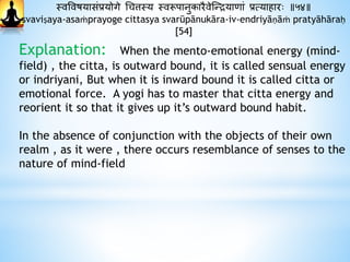 स्वववषयासंप्रयोगे धचत्तस्य स्वरूपानुकारैवेस्न्द्रयािां प्रत्यािारः ॥५४॥
svaviṣaya-asaṁprayoge cittasya svarūpānukāra-iv-endriyāṇāṁ pratyāhāraḥ
[54]
Explanation: When the mento-emotional energy (mind-
field) , the citta, is outward bound, it is called sensual energy
or indriyani, But when it is inward bound it is called citta or
emotional force. A yogi has to master that citta energy and
reorient it so that it gives up it’s outward bound habit.
In the absence of conjunction with the objects of their own
realm , as it were , there occurs resemblance of senses to the
nature of mind-field
 