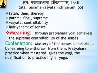 ततः परमावश्यता इस्न्द्रयािाम् ॥५५॥
tataḥ paramā-vaśyatā indriyāṇām [55]
tatah: then, thereby
param: final, supreme
vasyata: controllability
indriyanam: of senses
Meaning: [through pratyahara yogi achieves]
the supreme controllability of the senses
Explanation: Mastery of the senses comes about
by learning to withdraw from them. Pratyahara
practice when mastered, gives the yogi, the
qualification to practice higher yoga.
 