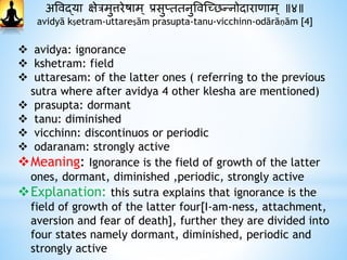 अववद्या क्षेत्रमुत्तरेषाम् प्रसुप्ततनुववस्छिन्नोदाारािाम् ॥४॥
avidyā kṣetram-uttareṣām prasupta-tanu-vicchinn-odārāṇām [4]
 avidya: ignorance
 kshetram: field
 uttaresam: of the latter ones ( referring to the previous
sutra where after avidya 4 other klesha are mentioned)
 prasupta: dormant
 tanu: diminished
 vicchinn: discontinuos or periodic
 odaranam: strongly active
Meaning: Ignorance is the field of growth of the latter
ones, dormant, diminished ,periodic, strongly active
Explanation: this sutra explains that ignorance is the
field of growth of the latter four[I-am-ness, attachment,
aversion and fear of death], further they are divided into
four states namely dormant, diminished, periodic and
strongly active
 