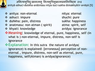 अननत्याशुधचदाुःखानात्मसु ननत्यशुधचसुखात्मख्यानतरववद्या ॥५॥
anityā-aśhuci-duḥkha-anātmasu nitya-śuci-sukha-ātmakhyātir-avidyā [5]
 anitya: non-eternal nitya: eternal
 ashuci: impure shuchi: pure
 duhkha: pain, distress sukha: happiness
 anatmasu: non atman ( spirit) atma: spirit, self
 khyati: knowledge avidya: ignorance
Meaning: knowledge of eternal, pure, happiness, self (in
what is ) non-eternal, impure, distress, non-self is
ignorance
Explanation: In this sutra the nature of avidya(
ignorance) is explained: [erroneous] perception of non-
eternal , impure, distress, non-self as eternal, pure,
happiness, self(Atman) is avidya(ignorance)
 