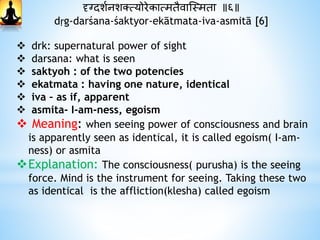 दृग्दाशथनशक्त्योरेकात्मतैवास्स्मता ॥६॥
dṛg-darśana-śaktyor-ekātmata-iva-asmitā [6]
 drk: supernatural power of sight
 darsana: what is seen
 saktyoh : of the two potencies
 ekatmata : having one nature, identical
 iva – as if, apparent
 asmita- I-am-ness, egoism
 Meaning: when seeing power of consciousness and brain
is apparently seen as identical, it is called egoism( I-am-
ness) or asmita
Explanation: The consciousness( purusha) is the seeing
force. Mind is the instrument for seeing. Taking these two
as identical is the affliction(klesha) called egoism
 