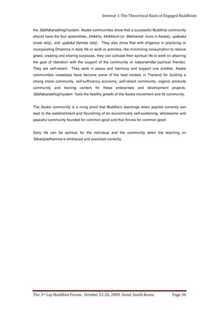 Page 36                               The 3rd Lay Buddhist Forum. October 22-26, 2009. Seoul, South Korea
                                                                             . ylt c e r r o c d e ci t c a r p d n a d e c a r b m e si   a m m a h d a yī ṇ a r ā S
     no     g n i h c a et     e ht       n eh w   yti n u m m o c        eh t    d na   l a u di vi d ni   e ht   r of   l a uti ri p s   eb   na c   e fil   yl i a D
                           . d o o g n o m m o c r of s e vi r ht t a ht d n a d o o g n o m m o c r of d e d n u o f yti n u m m o c l u f e c a e p
     d n a e m o s el o h w , g n i n i at s u s -fl e s yl l a ci m o n o c e n a f o g n i h si r u olf d n a t n e m h sil b at s e e ht ot d a el
     n a c ylt c e r r o c d ei l p p a n e h w s g ni h c a et s’ a h d d u B t a ht f o o r p g ni vil a si yt i n u m m o c e k o s A e h T
      . yti n u m m o c sti d n a t n e m e v o m e k o s A e ht f o h t w o r g y h tl a e h e ht sl e u f                    m et s y s   ī g o h b a ṇ ar ā h d ā S
     . st c e j or p     tn e m po le ved           dna         s e si r p r e t n e   e s e ht    r of     sr et n e c    g n i n i art    d na     yti n u m m o c
     st c u d o r p ci n a g r o , yti n u m m o c t n ai l e r -fl e s , y m o n o c e y c n ei ci ff u s -fl e s , yti n u m m o c l a r o m g n o rt s
     a g ni dl i u b r o f d n ali a h T ni sl e d o m t s e b e ht f o e m o s e m o c e b e v a h s y a d a w o n s ei ti n u m m o c
     e k o s A . r e ht o n a e n o t r o p p u s d n a y n o m r a h d n a e c a e p ni k r o w y e h T                            .t n ail e r -fl e s e r a y e h T
     . ) s d n e i rf l a u ti ri p s (   atti m a n a yl a k    r o yti n u m m o c e ht f o t r o p p u s e ht h ti w n oi t a r e b il f o l a o g e ht
     g ni ni a t t a n o k r o w o t e f il l a u t i ri p s ri e h t e t a vi tl u c n a c y e h t , s e s ul p r u s g ni r a h s d n a g ni t a e r c , d e e r g
     e c u d e r ot n o it p m u s n o c g ni zi m i ni m e kil , s ei ti vit c a r o k r o w r o ef il yli a d ni a m m a h D g nit a r o p r o c ni
     r o g ni cit c a r p ni e c n e gi li d hti w t a ht w o h s o sl a y e h T . ) yti a l el a m e f ( ā ki s ā p u d n a , ) yt i al el a m (
     a k a s ā p u , ) e k o s A n i s n u n t a m a h k ki S r o ( i n u h k ki h b , u h k ki h b , s ei l b m e s s a r u o f e ht e v a h d l u o h s
     yti n u m m o c t s i h d d u B l uf s s e c c u s a t a ht w o h s s eit i n u m m o c e k o s A . m et s y s                   ī g o h b a ṇ ar ā h d ā S e ht
Seminar 1-The Theoretical Basis of Engaged Buddhism
 