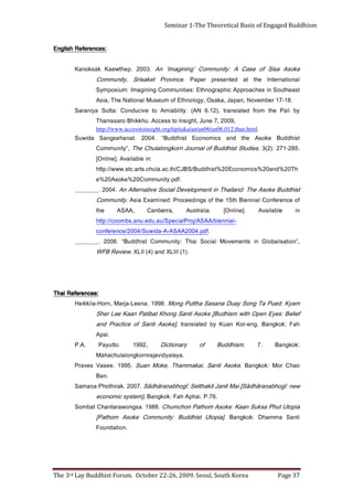 Page 37                            The 3rd Lay Buddhist Forum. October 22-26, 2009. Seoul, South Korea
                                                                                                                            . n o it a d n u o F
     i t n a S a m m a h D : k o k g n a B .] ai p o t U t si h d d u B : yt i n u m m o C e k o s A m o h t a P[
     a i p ot U t u h P a s k u S n a a K : e k o s A m o h t a P n o h c m u h C . 8 8 9 1 . a s g n o w ar at n a h C t a b m o S
                                                    . 6 7. P .i a h p A h a F : k o k g n a B . ] m et s y s ci m o n o c e
     wen :īgohbaṇarāhdāS[ iaM tinaJ tikahtteS :īgohbaṇarāhdāS .7002 .karihtohP ạnamaS
                                                                                                                                         .naB
     oah C ro M : ko kg naB .                  e k o s A it n a S , i a k a m m a h T , e k o M n a u S                 . 5 9 9 1 . e e s a V s e v ar P
                                                                                      . a y al a y di v aj a r n r o k g n o l a l u h c a h a M
     : ko k g naB             .7          .   m si h d d u B           fo         y r a n oit ci D            .
                                                                                                              .
                                                                                                              . 299 1
                                                                                                              .                   . ott u y a P          . A. P
                                                                                                                                        .i a p A
     h a F : k o k g n a B . g n e - r o K n a u K y b d et al s n a rt ,] e k o s A i t n a S f o e cit c a r P d n a
     f ei l e B : s e y E n e p O h ti w m si h d u B [ e k o s A i t n a S g n o h K t a bi t a P n a a K e a L r e h S
     m a y K : d e u P a T g n o S y a u D a n a s a S a htt u P g n o M . 8 9 9 1 . a n e e L - a j r a M , n r o H - a li k ki e H
                                                                                                                                                :           iahT
                                                                                                                                                :secnerefeR iahT
                                                                                 .) 1( III L X d n a ) 4( II L X .        w ei v e R B F W
     , ” n oi t a sil a b o l G   ni   st n e m e v o M        l ai c o S   ia hT      : yti n u m m o C       t si h d d u B “    .6002        . __ _ __ _ _ _
                                                                   .f d p. 4 0 0 2 A A S A - A - a di w u S / 4 0 0 2 / e c n e r ef n o c
                                                 -l ai n n e i b/ A A S A /j o r Pl ai c e p S/ u a. u d e. u n a. s b m o o c//: ptt h
     ni         el b a li a v A          .] e n il n O[           . a il a rt s u A         , a rr e b n a C           ,AA S A             e ht
     f o e c n e r ef n o C l ai n n ei B h t 5 1 e ht f o s g ni d e e c o r P : d e n i m a x E a i s A . yti n u m m o C
     t si h d d u B e k o s A e h T : d n al i a h T ni t n e m p ol e v e D l a i c o S e vit a n r etl A n A . 4 0 0 2 . _ _ _ _ _ _ _ _
                                                                                       .f d p. y ti n u m m o C 0 2 % e k o s A 0 2 % e
      h T 0 2 % d n a 0 2 % s ci m o n o c E 0 2 %t si h d d u B / S B J C/ ht. c a . al u h c. st r a. ct s. w w w //: ptt h
                                                                                                            : n i e l b a li a v A .] e n il n O[
     . 5 8 2- 1 7 2 :) 2( 3 .     s ei d ut S t si h d d u B f o l a n r u o J n r o k g n ol al u h C e h T , ” yti n u m m o C
     t si h d d u B     e ko sA        e ht      dna       s c i m on o cE        t si h d d u B “      .400 2        .t a n a h e s g n a S        a di w u S
                                  http://www.accesstoinsight.org/tipitaka/an/an06/an06.012.than.html.
                                                  , 9 0 0 2 , 7 e n u J ,t h g i s nI ot s s e c c A . u h k ki h B o r a s si n a h T
     yb    i l aP     e ht   m orf     d e t al s n a rt   ,) 2 1. 6    N A(      . yti li b a i m A   ot     e vi c u d n o C     : a tt u S     a yi n a r a S
          . 8 1 - 7 1 r e b m e v o N , n a p a J , a k a s O , y g ol o n ht E f o m u e s u M l a n o it a N e h T , ai s A
     t s a e h t u o S ni s e h c a o r p p A ci h p a r g o n ht E : s ei ti n u m m o C g ni n i g a mI : m ui s o p m y S
     l a n oit a n r et nI e ht ta d et n e s er p re pa P    . e c ni v o r P t e k a si r S , yti n u m m o C
     e k o s A a si S f o e s a C A : yti n u m m o C ’ g n i ni g a mI‘ n A . 3 0 0 2 . p e ht w e a K k a s k o n a K
                                                                                                                                          :secnerefeR hsilgnE
                                                                                                                                          :secnerefeR hsilgnE
                                                                                                                                          :secnerefeR hsilgnE
                                                                                                                                          :secnerefeR hsilgnE
Seminar 1-The Theoretical Basis of Engaged Buddhism
 