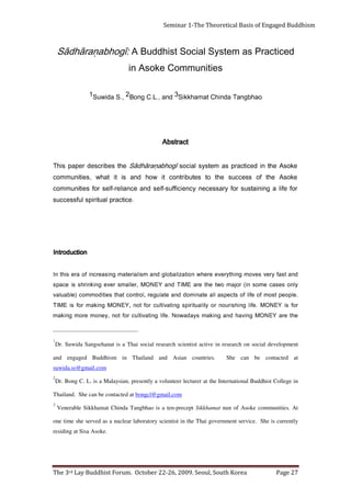 Page 27                       The 3rd Lay Buddhist Forum. October 22-26, 2009. Seoul, South Korea
                                                                                                                      residing at Sisa Asoke.
     one time she served as a nuclear laboratory scientist in the Thai government service. She is currently
     Venerable Sikkhamat Chinda Tangbhao is a ten-precept Sikkhamat nun of Asoke communities. At
                                                                                                                                                     3
                                                                          Thailand. She can be contacted at bongcl@gmail.com
     Dr. Bong C. L. is a Malaysian, presently a volunteer lecturer at the International Buddhist College in
                                                                                                                                                     2
                                                                                                                       suwida.ss@gmail.com
     She can be contacted at                          and engaged Buddhism in Thailand and Asian countries.
     Dr. Suwida Sangsehanat is a Thai social research scientist active in research on social development
                                                                                                                                                     1
     e h t e r a Y E N O M g ni v a h d n a g ni k a m s y a d a w o N . e fil g n it a vi tl u c r o f t o n , y e n o m e r o m g ni k a m
     r o f si Y E N O M . e fi l g n i h si r u o n r o y ti l a u ti ri p s g n i t a vi tl u c r o f t o n , Y E N O M g ni k a m r o f si E M I T
     . e l p o e p t s o m f o e fil f o st c e p s a l l a et a n i m o d d n a et al u g e r ,l o rt n o c t a ht s ei ti d o m m o c ) el b a ul a v
     yl n o s e s a c e m o s ni ( r o j a m o wt e ht e r a E MI T d n a Y E N O M , r el l a m s r e v e g ni k ni r h s si e c a p s
     d n a t s af y r e v s e v o m g ni ht y r e v e e r e h w n oit a zil a b o l g d n a m si l ai r et a m g ni s a e r c n i f o a r e si ht nI
                                                                                                                                  noitcudortnI
                                                               ecitcarp lautirips lufsseccus          .
     rof efil a gniniatsus rof yrassecen ycneiciffus-fles dna ecnailer-fles rof seitinummoc
     ekosA eht fo sseccus eht ot setubirtnoc ti woh dna si ti tahw ,seitinummoc
     ekosA eht ni decitcarp sa metsys laicos īgohbaṇarāhdāS eht sebircsed repap sihT
                                                                      Abstract
                          oahbgnaT adnihC tamahkkiS3 dna ,.L.C gnoB2 ,.S adiwuS1
                                                  in Asoke Communities
       Sādhāraṇabhogī: A Buddhist Social System as Practiced
Seminar 1-The Theoretical Basis of Engaged Buddhism
 