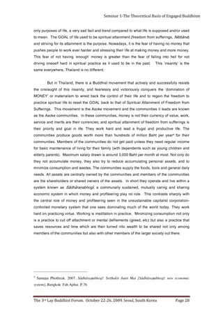 Page 28                           The 3rd Lay Buddhist Forum. October 22-26, 2009. Seoul, South Korea
                                                                                                        system]. Bangkok: Fah Aphai. P.76.
     Samana Phothirak. 2007. Sādhāra7abhogī: Setthakit Janit Mai [Sādhāra7abhogī: new economic                                                              4
                . e r e ht t u o yt e i c o s r e g r a l e ht f o s r e b m e m r e ht o hti w o sl a t u b s e i ti n u m m o c e h t f o s r e b m e m
     g n o m a yl n o t o n d e r a h s e b ot htl a e w o t ni d e n r ut n e ht e r a h ci h w e mit d n a s e c r u o s e r s e v a s
     t a h t e ci t c a r p a o sl a t u b ) c t e , d e e r g ( s t n e m el i f e d l a t n e m r o t n e m h c a t t a f f o t u c o t e ci t c a r p a si
     yl n o t o n n oit p m u s n o c g ni zi mi ni M        . e cit c a r p n i n oi t ati d e m si g ni k r o W . e ut ri v g ni ci t c a r p n o d r a h
     k r o w y e h T . y a d ot dl r o w e ht f o h c u m g ni t a ni m o d s e e s e n o t a ht m et s y s y r at e n o m d el l o rt n o c
     - n o it a r o p r o c t si l a ti p a c el b a ni a t s u s n u e ht n i n e e s g ni r e et if o r p d n a y e n o m f o e l o r l a rt n e c e ht
     hti w yl p r a h s st s a rt n o c si h T      . e l o r o n y a l p g ni r e eti f o r p d n a y e n o m h ci h w n i m et s y s ci m o n o c e
     g ni r a h s d n a g n i r a c yll a u t u m , d e ni a t s u s yl l a n u m m o c a ,       ī g o h b a ṇ ar ā h d ā S   s a n w o n k m et s y s
     a ni hti w e vil d n a et a r e p o y e h t t r o h s nI        . st e s s a e h t f o sr e n w o d er a h s r o sr e d l o h er a h s e ht er a
     s eit i n u m m o c e h t f o s r e b m e m d n a s e iti n u m m o c e ht y b d e n w o yll a rt n e c e r a st e s s a l l A . s d e e n
     yl i a d l a r e n e g d n a sl o ot , s d o of e ht yl p p u s s e iti n u m m o c e h T . s et s a w d n a n oi t p m u s n o c e zi mi ni m
     ot d n a , st e s s a l a n o s r e p g n it a l u m u c c a e c u d e r ot y rt o sl a y e ht , y e n o m et a l u m u c c a t o n y e ht
     o d yl n o t o N .t s o m t a h t n o m r e p t h a B 0 0 0, 3 d n u o r a si n w a r d y r al a s m u mi x a M              . ) st n e r a p yl r e dl e
     d n a n e r dli h c g n u o y s a h c u s st n e d n e p e d hti w ( yl i m af ri e ht r o f g ni v il f o e c n a n et n i a m ci s a b r of
     e m o c n i r al u g e r d e e n y e ht s s el n u di a p t e g t o n o d s e iti n u m m o c e h t f o s r e b m e M . s ei ti n u m m o c
     ri e h t r of    4r a e y   r e p t h a B n o il li m f o s d e r d n u h n a ht e r o m ht r o w s d o o g e c u d o r p s ei ti n u m m o c
     e h T . efil e v i t c u d o r p d n a l a g u rf a d a e l d n a d r a h k r o w y e h T . efi l ni l a o g d n a yti r o i r p ri e ht
     si s g ni r eff u s m o rf m o d e e rf f o t n e m n i att a l a uti ri p s d n a ; s ei c n e r r u c r i e ht e r a sti r e m d n a e ci v r e s
     , k r o w , e ul a v f o y c n e r r u c ri e ht t o n si y e n o m , s e iti n u m m o c e s e ht nI       . s ei ti n u m m o c e k o s A e ht s a
     n w o n k e r a s d a e l t i s ei ti n u m m o c e ht d n a t n e m e v o m e k o s A e ht si t n e m e v o m si h T                 . s g ni r e ff u S
     m o rf m o d e e r F f o t n e m n i at t A l a u ti ri p S f o t a ht ot k c a b L A O G e ht t e s e r ot e fil l a uti ri p s e cit c a r p
     ot m o d e e rf e ht ni a g e r o t d n a efi l ri e ht f o l o rt n o c e ht k c a b t s e r w ot m si l a i r et a m r o ’ Y E N O M
     f o n oi t a n i m o d‘ e ht s r e u q n o c yl s u oi r ot c i v d n a yl s s e l r a e f d n a , yti n a s ni si h t f o t h g u al s n o e ht
     st si s e r yll uf s s e c c u s d n a yl e vit c a t a ht t n e m e v o m t si h d d u B a si e r e ht , d n al i a h T ni t u B
                                                                                        .t n e r effi d o n si d n al i a h T , e r e h w y r e v e e m a s
     e h t si ’ yti n a s ni ‘ si h T       .t s a p e h t ni e b ot d e s u ti s a e cit c a r p l a uti ri p s ni d r a h fl e s e n o g ni vi r d
     t o n r of ll e h ot n i g ni ll af f o r a ef e ht n a h t r et a e r g si y e n o m ’ h g u o n e‘ g ni v a h t o n f o r a ef si h T
     . y e n o m e r o m d n a y e n o m g ni k a m t a efi l ri e ht g ni s s e rt s d n a r e d r a h r e v e k r o w o t el p o e p s e h s u p
     t a ht y e n o m o n g ni v a h f o r a ef e ht si ti , s y a d a w o N . e s o p r u p e ht si t n e m n i att a sti r of g ni vi rt s d n a
     )   a n ā b bi N , s g n i r eff u s m o rf m o d e e rf ( t n e m n i at t a l a u ti ri p s e b o t d e s u efi l f o L A O G e h T    . n a e m ot
     d e s u r o / d n a d e s o p p u s si ef il t a h w ot d e r a p m o c d n e rt d n a t c af d a s y r e v a , ef il f o s e s o p r u p yl n o
Seminar 1-The Theoretical Basis of Engaged Buddhism
 