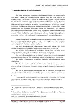 Page 29                             The 3rd Lay Buddhist Forum. October 22-26, 2009. Seoul, South Korea
                                                              http://www.accesstoinsight.org/tipitaka/an/an06/an06.012.than.html.
                                                                                                    Bhikkhu. Access to Insight, June 7, 2009,
     "Saraniya Sutta: Conducive to Amiability" (AN 6.12), translated from the Pali by Thanissaro                                                                6
                                                                                                                                                          235.
     P.A. Payutto. 1992. Dictionary of Buddhism. 7. Bangkok: Mahachulalongkornrajavidyalaya. Pp. 233-                                                           5
                  .   yti n u m m o c e h t ni y n o m r a h d n a e c a e p , l e r r a u q - n o n , yti n u d n a y ht a p m e ,t c u d n o c r e p o r p
            6,5
     ,t c e p s e r g n i r b , s s e nl uf d n i m et a vi tl u c pl e h l li w s n o it c a s u o u t ri v xi s e s e ht g n i cit c a r P
                                                                                                                                                     . et a vi r p
     ni d n a yl n e p o , s m e l b o r p e vl o s ot d n a s g n i r eff u s d n e ot , n oi t a r e bi l o t ht a p e ht n o s r e h t o hti w
     g n o l a e ci t c a r p o t s w e i v t h gi r e ht ht i w d e w o d n e e b o t             : āt a ñ ñ a m ā si h ṭṭi D   si ht xi s e h T
                                                                                                                                                     . et a vi r p
     ni d n a yl n e p o , s w ol l ef s’ e n o h ti w g n ol a t c u d n o c f o s el u r e ht h si m e l b t u o h ti w p e e k ot , o d s e n o
     s u o u t ri v s a st p e c e r p s’t si h d d u B e cit c a r p ot        : āt a ñ ñ a m ā s al ī S si n o it c a s u o ut ri v htfi f e h T
                                                                                                                                         . et a vi r p ni d n a
     yl n e p o , s w ol l ef s u o ut ri v hti w s n i a g l u f w al y n a e r a h s ot          :ī g o h b a ṇ a r ā h d ā S si ht r u of e h T
       . et a vi r p ni d n a yl n e p o , s eli m s h ti w r e h t o n a e n o t e e r g d n a d ni k e b , s r e ht o f o st h g u o ht e vi ti s o p
     d n a d o o g k ni ht , s e h si w -ll e w ,t h g u o ht ni el b a i m a e b ot              : a m m a k o n a m ātt e M si d ri ht e h T
                                      . et a vi r p n i d n a yl n e p o , r e ht o e n o r of t c e p s e r hti w yl e til o p , n o it n et n i d o o g hti w
     e si v d a , s d r o w d ni k k a e p s ot , d r o w n i el b ai m a e b ot              : a m m a kī c a v ātt e M si d n o c e s e h T
                          . e t a vi r p ni d n a yl n e p o , r e ht o e n o r of t c e p s e r h ti w yl eti l o p yti n u m m o c e ht f o s s e ni s u b
     f o d ni k y n a ni k r o w ot g nil li w , d e e d n i el b ai m a e b ot :                   a m m a k a y ā k ā tt e M    si t s rif e h T
                                                                              . r e ht e g o t e cit c a r p d n a e v i l ot ti el b a n e o t yti n u m m o c
     r o a h g n a s e ht n i y n o m r a h d n a e c a e p g ni t o m o r p r o f t h g u at a h d d u B e ht t a ht ) g ni vi l l a n r et a rf
     r of s n oi ti d n o c (    a m m a h d a yī ṇ a r ā S r o s n o it c a s u o ut ri v xi s e h t f o e n o si ī g o h b a ṇ a r ā h d ā S
             . a h g n a s y al e h t g n o m a yl r al u cit r a p , s y a d a w o n l l e w d e cit c a r p s d n if yl e r a r e n o t a ht r e h t o n a
     e n o r of g ni r a c d n a g ni r a h s f o m et s y s ci m o n o c e d n a l ai c o s t si h d d u B e ht si si h T                        .r e h t o n a
     e n o r of s       att i m a n a yl a k d n a s r ot c et o r p s a g ni t c a ,t r o p p u s r e ht o h c a e g n i vi g r e ht e g o t d e cit c a r p
     d na    d e vil        y ehT     . s ei ti n u m m o c   ri e ht   e di st u o   sr e ht o   m orf    d e vi e c e r   ro   dah    y e ht   r e v et a h w
     d e r a h s s ei ti n u m m o c e ht f o s r e b m e M . s n oi s s e s s o p r o s g ni g n o l e b l a n o s r e p o n r o w ef e v a h ot
     ,’ y e n o m‘ t u o h ti w e vil o t t n e t n o c s a w e n o y r e v E . e fil l a uti ri p s g n it a vit l u c ni yti n ut r o p p o l a u q e d a h
     e n o yr e v E        . yti l a u q e s a w e r e h T . yti n u m m o c t si h d d u B si ht n i oj ot d e w ol l a s a w s el b a h c u ot n u e ht
     g ni d ul c ni e n o y r e v E . m et s y s       ī g o h b a ṇ a r ā h d ā S e ht s a n w o n k si m et s y s si h T          . a h g n a s t si h d d u B
     e ht r of m et s y s l a i c o s r e ri af a m r of ot m et s y s t a ht d et c ej e r a h d d u B e h T . y a d si ht o t n e v e , y n a m
     ot sgnireffus fo tol a desuac emit s’ahdduB ni detsixe taht metsys etsac tsujnu ehT
                                                                             metsys laicos tsihdduB eht                      : gohbaṇarāhdāS
                                                                                                                             : gohbaṇarāhdāS
                                                                                                                             :īīīīgohbaṇarāhdāS .1
                                                                                                                             : gohbaṇarāhdāS
Seminar 1-The Theoretical Basis of Engaged Buddhism
 