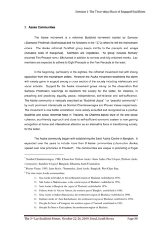 Page 30                                 The 3rd Lay Buddhist Forum. October 22-26, 2009. Seoul, South Korea
                                                       Hin-pha Fa-Nam in Chaiyaphum, the northeastern region of Thailand;                                             8)
                                 Phu-pha Fa-Nam in Chiangmai, the northern region of Thailand, established in 1995;                                                   7)
                Rajthani Asoke in Ubon Ratchathanee, the northeastern region of Thailand, established in 1994;                                                        6)
                    Sima Asoke in Nakorn Ratchasima, the northeastern region of Thailand, established in 1990;                                                        5)
                                 Pathom Asoke in Nakorn Pathom, the northern part of Bangkok, established in 1980;                                                    4)
                                                       Santi Asoke in Bangkok, the capital of Thailand, established in 1976;                                          3)
                                   Sali Asoke in Nakornsawan, in the central region of Thailand, established in 1976;                                                 2)
                                   Sisa Asoke in Srisaket, in the northeastern region of Thailand, established in 1976;                                               1)
                                                                                                                         The nine main Asoke communities:                               9
                                     Praves Vasee. 1995. Suan Moke, Thammakai, Santi Asoke. Bangkok: Mor Chao Ban.                                                                      8
                                                                   Community: Buddhist Utopia]. Bangkok: Dhamma Santi Foundation.
     Sombat Chantarawongsa. 1988. Chumchon Pathom Asoke: Kaan Suksa Phut Utopia [Pathom Asoke                                                                                           7
     l a g u rf a g n i t o m o r p n i e u qi n u e r a s e iti n u m m o c e h T                      .9dnaliahT ni secnivorp enin revo daerps
     )   e k o s A n o h c - m u h c(           s ei ti n u m m o c e k o s A 9 n a h t e r o m e d ul c n i ot s r a e y e ht r e v o d e d n a p x e
     tI       . k o k g n a B n i e rt n e C e k o s A it n a S e h t g ni h si l b at s e hti w n a g e b yti n u m m o c e k o s A e h T
                                                                                                                                                              .r e tt e b e ht r of
     yt e i c o s g ni m r of s n a rt ni e c r o f e vit a n r etl a n a s a n oit n ett a l a n o it a n r e t n i d n a e m o h t a n oi ti n g o c e r
     g n i n i a g w o n si m et s y s ci m o n o c e t n ei c i ff u s -fl e s ot e s ol c d n a h c a o r p p a yl d n ei rf - o c e , n oi s e h o c
     l ai c o s d n a e fil f o e l yt s d e s a b - a m m a h D stI . d n al i a h T ni e c r o f t si m r of e r l ai c o s d n a t si h d d u B
     e vit i s o p a s a d e zi n g o c e r d n a d et p e c c a yl e di w e r o m , d o ot s r e d n u r e tt e b w o n si t n e m e v o m e h T
     . yl e vit c e p s e r e e s a V s e v a r P d n a a s g n o w a r at n a h C t a b m o S s a sl a u t c e ll et n i t n e ni m o r p h c u s y b
     8       ” yt i n u m m o c l uf e c a e p“ r o      7   ” a i p o t u t si h d d u B “ s a d e bi r c s e d yl s u oi r a v si yti n u m m o c e k o s A e h T
     . y c n e i ciff u s -fl e s d n a e c n a il e r -fl e s , e c n e d n e p e d ni , e c a e p , yt il a u q e g ni cit c a r p d n a g n i h c a e r p
     ni        , e c n at s ni    r of    ,r ett e b    e ht      ro f   yt ei c o s   eh t    mr o f s n art       od    s g ni h c a et       s’ k a ri h t o h P     a na maS
                                                                                                                                                                           ̣
     t a ht n oit a v r e s b o e ht n o yl ni a m s w o r g t n e m e v o m e k o s A e ht r o f t r o p p u S                                          . st si vit c a l ai c o s
     d n a sl a ut c e l l e t ni g ni d ul c n i yt e i c o s e ht f o n oit c e s s s o r c a g n o m a t r o p p u s ni s ni a g y d a et s hti w
     mr o t s e ht d er e ht a e w t n e m e v o m e k o s A e ht r e v e w o H                               . s r e d r o m a e rt s ni a m e ht m o rf n o iti s o p p o
     g n o r t s hti w t e m t n e m e v o m t si m r o f e r e h t , s ei t h gi e e ht ni y l r al u cit r a p , g n i n ni g e b e ht nI
                         .t s a el e h t t a st p e c e r P e vi F e h t r o st p e c e r P t h gi E o t e r e h d a ot d et c e p x e e r a s r e b m e m
     yaL          . s k n o m d e n i a d r o yl l u f d n a s e ci v o n ot n oi ti d d a ni )               t a m a h k ki S ( s n u n t p e c e r P - n e T d e n i a d r o
     yl l a m r of       s e d ul c n i     p u or g     ehT        . n ai r at e g e v    er a   sr e b m e M           . ) s e n i l p i c si d   fo   edo c        ci t s a n o m (
     a y a ni v        dna       st p e c er p    e ht       ot   ylt ci rt s   s pee k     p u or g    t si h d d u B      t si m r of e r     e ko sA       ehT              . sr e dr o
     m a e rt s n i a m e ht tf e l e h n e h w s 0 7 9 1 e ht ni s r e w ol l o f si h d n a ) a s k a ri h d o B ( k a ri ht o h P                              )   a ṇ a m ar Ś(
     a na m aS
         ̣                yb       d etr at s     t ne me vo m            t si h d d u B    t si m r of e r     a   si    tne me vo m               e ko sA     ehT
                                                                                                                                       seitinummoC ekosA                              .2
Seminar 1-The Theoretical Basis of Engaged Buddhism
 