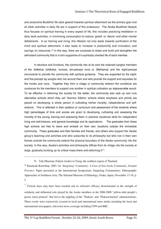Page 31                        The 3rd Lay Buddhist Forum. October 22-26, 2009. Seoul, South Korea
                                          international newspapers, television news coverage including CNN and BBC.
     These events were extensively covered in local and international mass media including the local and
     power street protests” that led to the toppling of the ‘Thaksin’ and ‘Thaksin-backed’ administrations.
     solidarity and influential role played by the Asoke members in the 2006-2008 “yellow-shirt people’s
     Critical mass may have been reached and its reformist efficacy demonstrated in the strength of
                                                                                                                                                                 11
                                                                                                                                                                  2
     Approaches in Southeast Asia, The National Museum of Ethnology, Osaka, Japan, November 17-18. p.
     Province. Paper presented at the International Symposium: Imagining Communities: Ethnographic
     Kanoksak Kaewthep. 2003. An ‘Imagining’ Community: A Case of Sisa Asoke Community, Srisaket                                                                 10
                              9) Tale Dhamma (Taksin Asoke) in Trang, the southern region of Thailand.
                                               .            g ni m r of e r d n a e r e ht s s a m l a citi r c sti p u g ni dl i u b yll a u d a r g , e g r al
                                                   1 1 ti
     t a yt ei c o s e h t ot n i e g a ll i v sti m o rf e s u ffi d y h p o s ol i h p d n a s e iti vit c a s ’ e k o s A , y a w si ht nI . yt ei c o s
     e ht ot ni yti n u m m o c e k o s A e ht f o y r a d n u o b l a ci s y h p e h t d n et x e yti n u m m o c e ht e d i st u o s e m o h
     n w o ri e ht n i e vi l o h w t u b y h p o s ol i h p st i ot e bi r c s b u s o h w d n a s eit i vit c a d n a g ni h c a et s’ p u o r g
     ekosA eht troppus ohw srehto dna ,sdneirf dna seilimaf rieht dna setaudarg esehT                                                            .ytinummoc
     etaidemmi         eht    edistuo      snoitacov              nwo     rieht    no    krabme        dna     evael        ot   eerf   era    sloohcs hgih
     eseht morf setaudarg ehT                        .snoitacilppa sti dna egdelwonk lareneg dna ,ecnailer-fles dna gnivil
     tnednepedni rof slliks lanoitacov lacitcarp ni meht gnissessa dna gniniart ,gnuoy eht fo ytilarom
     eht gnissessa dna gnitavitluc ,gnipoleved ot nevig era serocs dna emit fo segatnecrep hgih
     erehw stneduts eht fo tnemssessa dna mulucirruc ro suballys rieht ni detcelfer si sihT                                                          .’ecnailer
     -fles dna ecnednepedni ,ytilarom reh/sih gnitavitluc ni nosrep elohw a‘ gnipoleved no decalp
     era ytiroirp dna sisahpme erehw sloohcs ’ahkkiS ammaS‘ llac yeht hcihw sloohcs evitanretla
     snur dna pu stes osla ytinummoc eht ,retteb eht rof yteicos eht gnimrofer ni evitceffe eb oT
     .dluow s    attimanaylak sa noitavitluc lautirips ni rehtona eno troppus ot srebmem eht rof evicudnoc
     era snoitidnoc eht nierehw ytinummoc ro egalliv a mrof yeht rehtegoT                                                        .snun dna sknom eht
     rof setisiuqer dna troppus eht edivorp ohw dna meht dnuora evil ohw ahgnas yal tpecerp-evif dna
     -thgie eht yb detroppus era yehT                            .ecnadiug lautirips htiw ytinummoc eht edivorp ot stnaicnuner
     tpecerp-thgie         eht    dna     ,tamahkkiS                ro   snun      tpecerp-net          ,secivon       ,)uhskihb( suhkkihb               eht     fo
     srebmem ahgnas deniadro eht eroc sti ta sah ytinummoc eht ,snoitcnuf dna erutcurts nI
                .rebmem hcae fo efil detneiro yllautirips a fo evitroppus nrut ni si taht ytinummoc tnailer-fles
     eht nehtgnerts dna dliub dna erahs ot sesulprus era ereht ,yaw siht nI                                                  01.secruoser        n o s g ni v a s
     d n a , n oit a v o n ni d n a yti vi t c u d o r p ni e s a e r c ni ot s d a el o sl a ti ,t n e m ni att a l a uti ri p s d n a d ni m
     e ht f o n oit a ci fi r u p s d r a w ot s d a el yl n o t o n e l yt s efil si ht , g n i vil d n a g ni ni a rt o s nI                  . st n e m el if e d
     l at n e m r e ht o d n a ’ e ri s e d‘ r o ’ d e e r g‘ e c u d e r ot n o it p m u s n o c g ni si m i ni m ni , s e iti vit c a k r o w yl i a d
     n i n oi t ati d e m g n i cit c a r p s e d ul c ni si ht , e fi l f o t c e p s a y r e v e ni g ni ni a rt l a uti ri p s n o s e s u c of s u ht
     el yt s e fi l t si h d d u B e k o s A e h T          . r u o v a e d n e si ht f o t r o p p u s ni e r a ef i l yl i a d n i s e iti vi t c a r e h t o ll a
     d n a l a o g y r a m i r p e ht s a t n e m n i a tt a l a ut i ri p s s d r a w o t d e r a e g el yt s e fi l t si h d d u B e vit c u d o r p d n a
Seminar 1-The Theoretical Basis of Engaged Buddhism
 