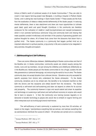 Page 33                            The 3rd Lay Buddhist Forum. October 22-26, 2009. Seoul, South Korea
                                                                                                                   Samana Phothirak. 2007. ibid. p. 77.
                                                                                                                                                                             15
                                                                                                                 Samana Phothirak. 2007. ibid. p. 117.
                                                                                                                                                                             14
     y r a t n ul o v a n o t u o d ei r r a c e r a s ei ti vit c a l l A          . ” s r e ht o ot s ul p r u s e ht et u b i rt si d ; e c u d o r p /t n al p e w
     t a h t g ni ht y r e v e e s u /t a e d n a ; e s u /t a e e w t a h t g n i ht y r e v e e c u d o r p/t n a l p “ , n a g o l s e h t n o d e s a b
     ll a , s ei ti vi t c a 0 3 n a ht e r o m y b d e ni at s u s si yti n u m m o c h c a e f o y c n ei ci ff u s -fl e s e h T
                                                                     . s ei r e n i h c a m l a r utl u ci r g a g n i d li u b s a h c u s s e si r p r et n e r e ht o
     d n a g n i m r af ci n a g r o n o k r a b m e ot e kil dl u o w o h w e l p o e p ot y g ol o n h c et r ef s n a rt ot s d n a m e d
     n o ro     yl r al u g e r s e s r u o c g ni n i a rt s n u r          yti n u m m o c e ht ,t c af nI                       .ti e ri u q c a r o n r a el ot e kil
     d l u o w o h w e n o y n a ot y m o n o c e t n ei ciff u s -f l e s d n a t n ai l e r -fl e s a g n i n i at s u s n o y g o l o n h c et d n a
     e sit r e p x e sti e r a h s d n a d n e t x e dl u o w d n a n e p o si r e v e w o h yti n u m m o c e h T                                   . yti r e p s o r p d n a
     l a vi v r u s sti r of s r e h t o n o d n e p e d t o n s e o d d n a g ni ni at s u s -fl e s d n a t n a il e r -f l e s si yti n u m m o c
     e ko sA     ehT          . s n oi t a n o d   e ht     m orf     tif e n e b    sr e ht o        dna      st n e i pi c e r    e ht   dna    sr o n o d      e ht   ht o b
     t a ht o s dl o fi n a m d ei l p itl u m e b ot stif e n e b e ht ,l l e w d e zi li t u e b ot e r a s n oi t a n o d , yti n u m m o c
     e ko sA     e ht    oT          . y h p o s ol i h p   e ko sA       eht       d n at sr e d n u          oh w    sr o n o d      m orf     s e s o pr u p    cifi c e p s
     r of d et p e c c a yl n o e r a s n oi t a n o D          . s r o n o d n w o n k n u m o rf n oi t a n o d t p e c c a t o n s e o d yti n u m m o c
     e k o s A e h T . s ml a n o e vil ot d l r o w e ht g n i c n u o n e r t o n , s g n i g n ol e b l a n o s r e p r o s n oi s s e s s o p el ttil
     hti w efi l e r et s u a ,l a g u rf a e vi l ot s ei ti n u m m o c e k o s A e ht n i oj el p o e p e k o s A . a r e a h d d u B e ht ni
     sa ) s   i n u h s ki h b ( si n u h k ki h b d n a s u h k ki h b e ht g n o m a t s u j t o n , s r e b m e m y al d n a s n u n , s k n o m
     e ht g n o m a yl l a u q e d e r a h s e r a st e s s a yti n u m m o c , s ei ti n u m m o c e k o s A nI . a r e a h d d u B e ht
     f o t a ht d n a s e iti n u m m o c e k o s A f o              ī g o h b a ṇ a r ā h d ā S n e e wt e b s e c n e r effi d e m o s e r a e r e h T
                                                                                                  ycneiciffuS-fleS dna                     īgohbaṇarāhdāS .4
                                                                                                                . h c e e p s d n a st h g u o ht , s eit i vit c a yl i a d
     ni d e t a r g et n i e b ot e ci t c a r p a d n a e fil n i yti r o i r p p o t a , e ci t c a r p l a uti ri p s ni t n e m ni att a t n at r o p mi
     na    sa    d ni m       d e ifi r u p   st e gr a t   t a ht    yti n u m m o c         a   si    yti n u m m o c       e ko sA       ehT        . d ni m    d ei fi r u p
     a m o rf m o o l b t a h t s m o s s ol b e h t m o rf e m o c st i u rf e s e ht f o l l A . s r e ht o r of st h g u o ht e vi ti s o p
     d n a ll i w d o o g g nit a r e n e g f o e cit c a r p e ht f o r e d ni m e r d n a s s e nl uf d n i m t n at s n o c el bi s s o p e k a m
     t a h t g ni r a h s d n a k r o w yti n u m m o c d n a g n i vil l a n u m m o c s u oi n o m r a h et o m o r p n r ut n i h ci h w
     ) n oi s s a p m o c (    ā ur a k
                                 7            d n a ) s s e n d ni k - g n i v ol (    ī   rt i a m   ro   ā tt e m     f o n o i t a vi tl u c e ht r of e vi c u d n o c
     e r of er e ht   e ra      yti n u m m o c       e ht    ni     s n o i ti d n o C       . t h g u o ht    d oog      dn a       dr o w   d oog      , dee d        doog
     et a vi tl u c ot s e iti n ut r o p p o e r o m e r a e r e h t d n a t n e m h c att a s s el s i e r e h t , st n e m e li f e d l a t n e m
     g ni c u d e r n I . el p o e p e k o s A e h t f o ) s t n e m eli f e d l a t n e m (                a ś el k r o a s eli k f o n oi t a ci d a r e e ht m o rf
     stiurf eht era stessa esehT                      51.retneC          e k o s A it n a S ni s g ni dli u b w e n o wt g n i d d a ni d n a , r et n e C
     e k o s A m o h t a P ni l ati p s o h a g n i dl i u b n i , k o k g n a B r a e n t c ej o r p g n i m r af ci n a g r o w e n ni t s e v ni
     ot elba era yehT                 41.seitinummoC                 e k o s A ll a f o st e s s a d e n i b m o c f o ht r o w s’ t h a B f o s n o il li b
Seminar 1-The Theoretical Basis of Engaged Buddhism
 