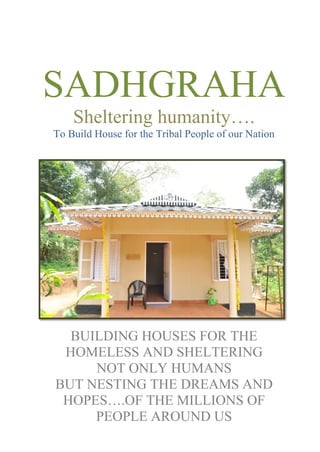 SADHGRAHA
Sheltering humanity….
To Build House for the Tribal People of our Nation
BUILDING HOUSES FOR THE
HOMELESS AND SHELTERING
NOT ONLY HUMANS
BUT NESTING THE DREAMS AND
HOPES….OF THE MILLIONS OF
PEOPLE AROUND US
 