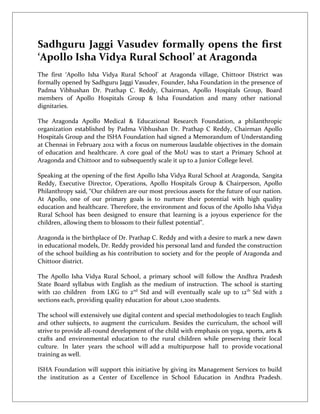 Sadhguru Jaggi Vasudev formally opens the first
‘Apollo Isha Vidya Rural School’ at Aragonda
The first ‘Apollo Isha Vidya Rural School’ at Aragonda village, Chittoor District was
formally opened by Sadhguru Jaggi Vasudev, Founder, Isha Foundation in the presence of
Padma Vibhushan Dr. Prathap C. Reddy, Chairman, Apollo Hospitals Group, Board
members of Apollo Hospitals Group & Isha Foundation and many other national
dignitaries.

The Aragonda Apollo Medical & Educational Research Foundation, a philanthropic
organization established by Padma Vibhushan Dr. Prathap C Reddy, Chairman Apollo
Hospitals Group and the ISHA Foundation had signed a Memorandum of Understanding
at Chennai in February 2012 with a focus on numerous laudable objectives in the domain
of education and healthcare. A core goal of the MoU was to start a Primary School at
Aragonda and Chittoor and to subsequently scale it up to a Junior College level.

Speaking at the opening of the first Apollo Isha Vidya Rural School at Aragonda, Sangita
Reddy, Executive Director, Operations, Apollo Hospitals Group & Chairperson, Apollo
Philanthropy said, “Our children are our most precious assets for the future of our nation.
At Apollo, one of our primary goals is to nurture their potential with high quality
education and healthcare. Therefore, the environment and focus of the Apollo Isha Vidya
Rural School has been designed to ensure that learning is a joyous experience for the
children, allowing them to blossom to their fullest potential”.

Aragonda is the birthplace of Dr. Prathap C. Reddy and with a desire to mark a new dawn
in educational models, Dr. Reddy provided his personal land and funded the construction
of the school building as his contribution to society and for the people of Aragonda and
Chittoor district.

The Apollo Isha Vidya Rural School, a primary school will follow the Andhra Pradesh
State Board syllabus with English as the medium of instruction. The school is starting
with 120 children from LKG to 2nd Std and will eventually scale up to 12 th Std with 2
sections each, providing quality education for about 1,200 students.

The school will extensively use digital content and special methodologies to teach English
and other subjects, to augment the curriculum. Besides the curriculum, the school will
strive to provide all-round development of the child with emphasis on yoga, sports, arts &
crafts and environmental education to the rural children while preserving their local
culture. In later years the school will add a multipurpose hall to provide vocational
training as well.

ISHA Foundation will support this initiative by giving its Management Services to build
the institution as a Center of Excellence in School Education in Andhra Pradesh.
 