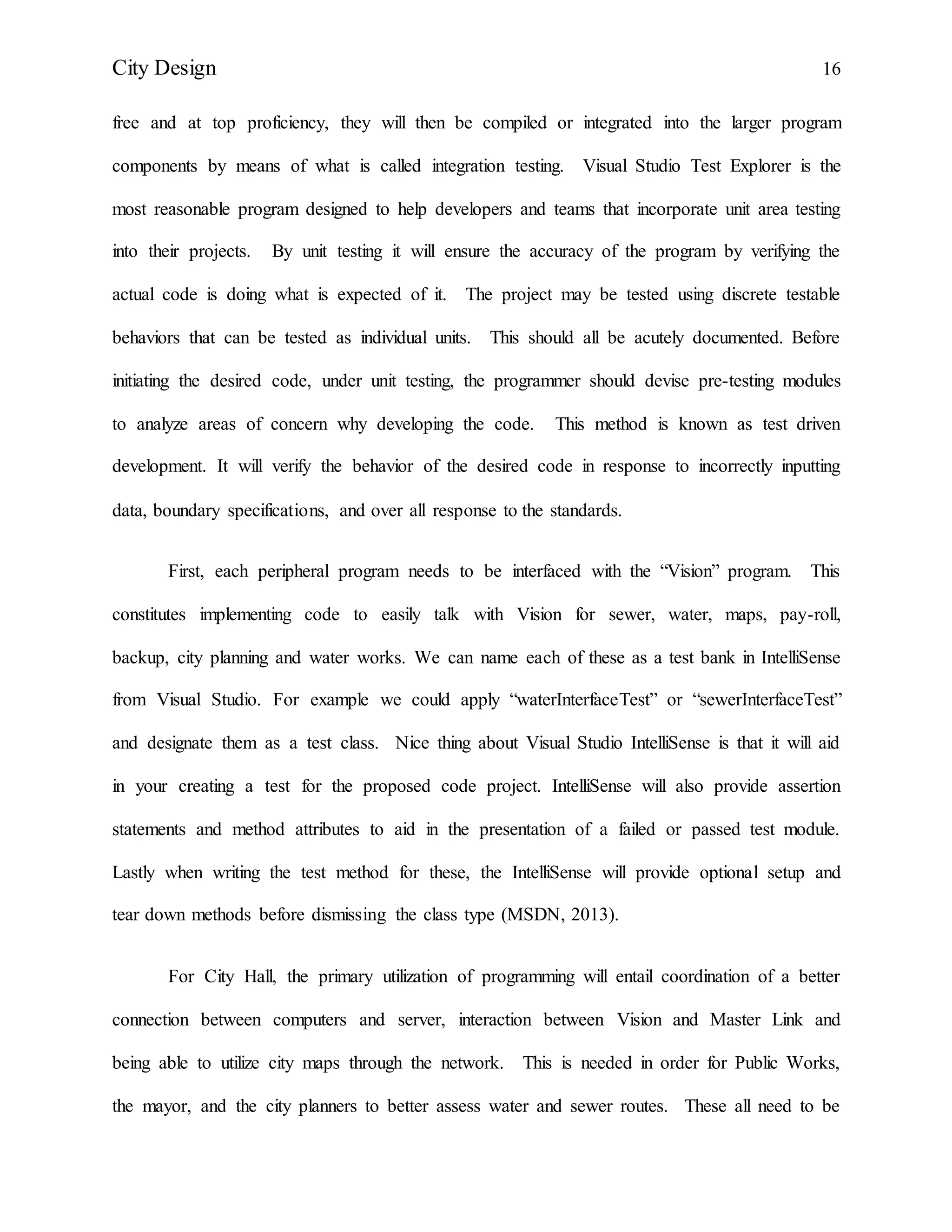 City Design 16
free and at top proficiency, they will then be compiled or integrated into the larger program
components by means of what is called integration testing. Visual Studio Test Explorer is the
most reasonable program designed to help developers and teams that incorporate unit area testing
into their projects. By unit testing it will ensure the accuracy of the program by verifying the
actual code is doing what is expected of it. The project may be tested using discrete testable
behaviors that can be tested as individual units. This should all be acutely documented. Before
initiating the desired code, under unit testing, the programmer should devise pre-testing modules
to analyze areas of concern why developing the code. This method is known as test driven
development. It will verify the behavior of the desired code in response to incorrectly inputting
data, boundary specifications, and over all response to the standards.
First, each peripheral program needs to be interfaced with the “Vision” program. This
constitutes implementing code to easily talk with Vision for sewer, water, maps, pay-roll,
backup, city planning and water works. We can name each of these as a test bank in IntelliSense
from Visual Studio. For example we could apply “waterInterfaceTest” or “sewerInterfaceTest”
and designate them as a test class. Nice thing about Visual Studio IntelliSense is that it will aid
in your creating a test for the proposed code project. IntelliSense will also provide assertion
statements and method attributes to aid in the presentation of a failed or passed test module.
Lastly when writing the test method for these, the IntelliSense will provide optional setup and
tear down methods before dismissing the class type (MSDN, 2013).
For City Hall, the primary utilization of programming will entail coordination of a better
connection between computers and server, interaction between Vision and Master Link and
being able to utilize city maps through the network. This is needed in order for Public Works,
the mayor, and the city planners to better assess water and sewer routes. These all need to be
 