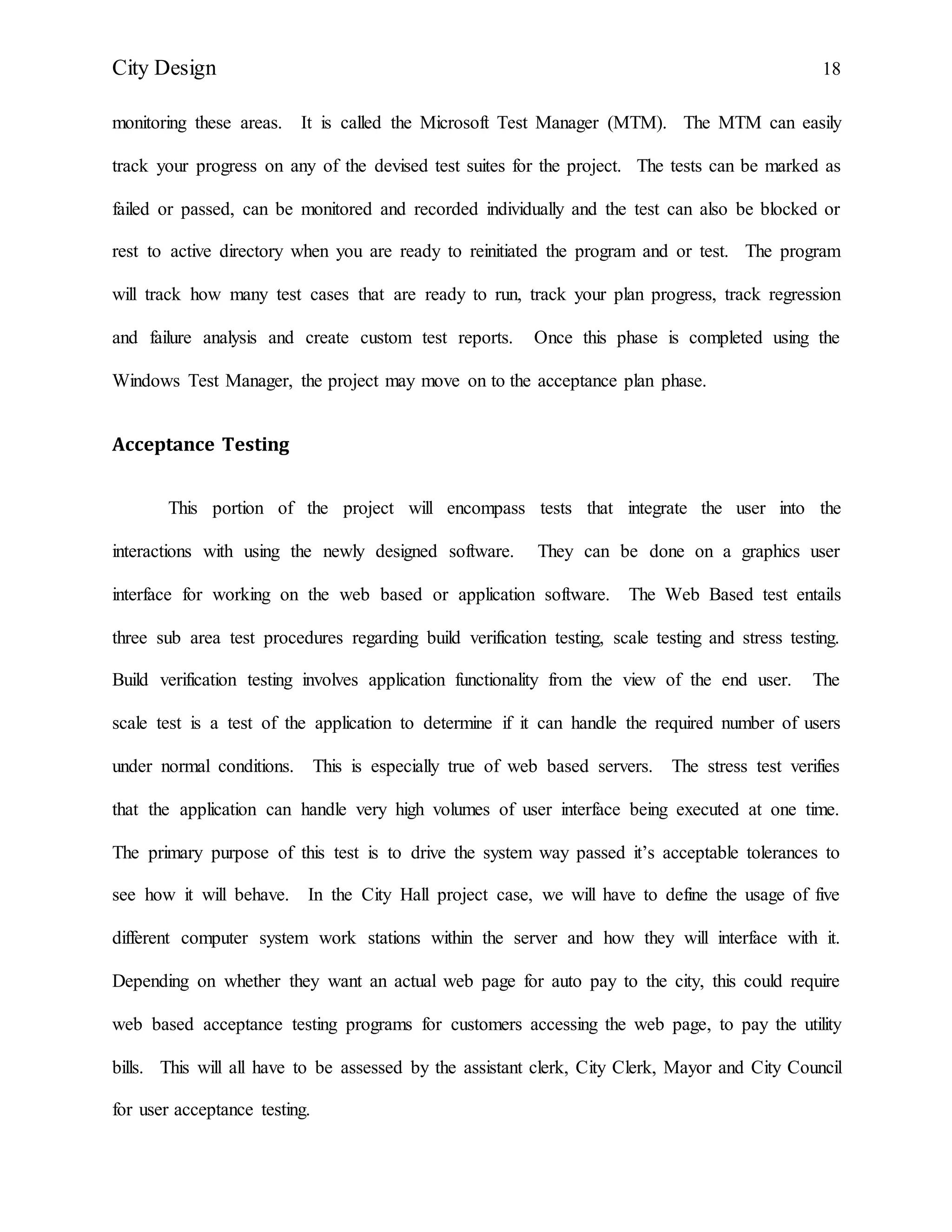 City Design 18
monitoring these areas. It is called the Microsoft Test Manager (MTM). The MTM can easily
track your progress on any of the devised test suites for the project. The tests can be marked as
failed or passed, can be monitored and recorded individually and the test can also be blocked or
rest to active directory when you are ready to reinitiated the program and or test. The program
will track how many test cases that are ready to run, track your plan progress, track regression
and failure analysis and create custom test reports. Once this phase is completed using the
Windows Test Manager, the project may move on to the acceptance plan phase.
Acceptance Testing
This portion of the project will encompass tests that integrate the user into the
interactions with using the newly designed software. They can be done on a graphics user
interface for working on the web based or application software. The Web Based test entails
three sub area test procedures regarding build verification testing, scale testing and stress testing.
Build verification testing involves application functionality from the view of the end user. The
scale test is a test of the application to determine if it can handle the required number of users
under normal conditions. This is especially true of web based servers. The stress test verifies
that the application can handle very high volumes of user interface being executed at one time.
The primary purpose of this test is to drive the system way passed it’s acceptable tolerances to
see how it will behave. In the City Hall project case, we will have to define the usage of five
different computer system work stations within the server and how they will interface with it.
Depending on whether they want an actual web page for auto pay to the city, this could require
web based acceptance testing programs for customers accessing the web page, to pay the utility
bills. This will all have to be assessed by the assistant clerk, City Clerk, Mayor and City Council
for user acceptance testing.
 