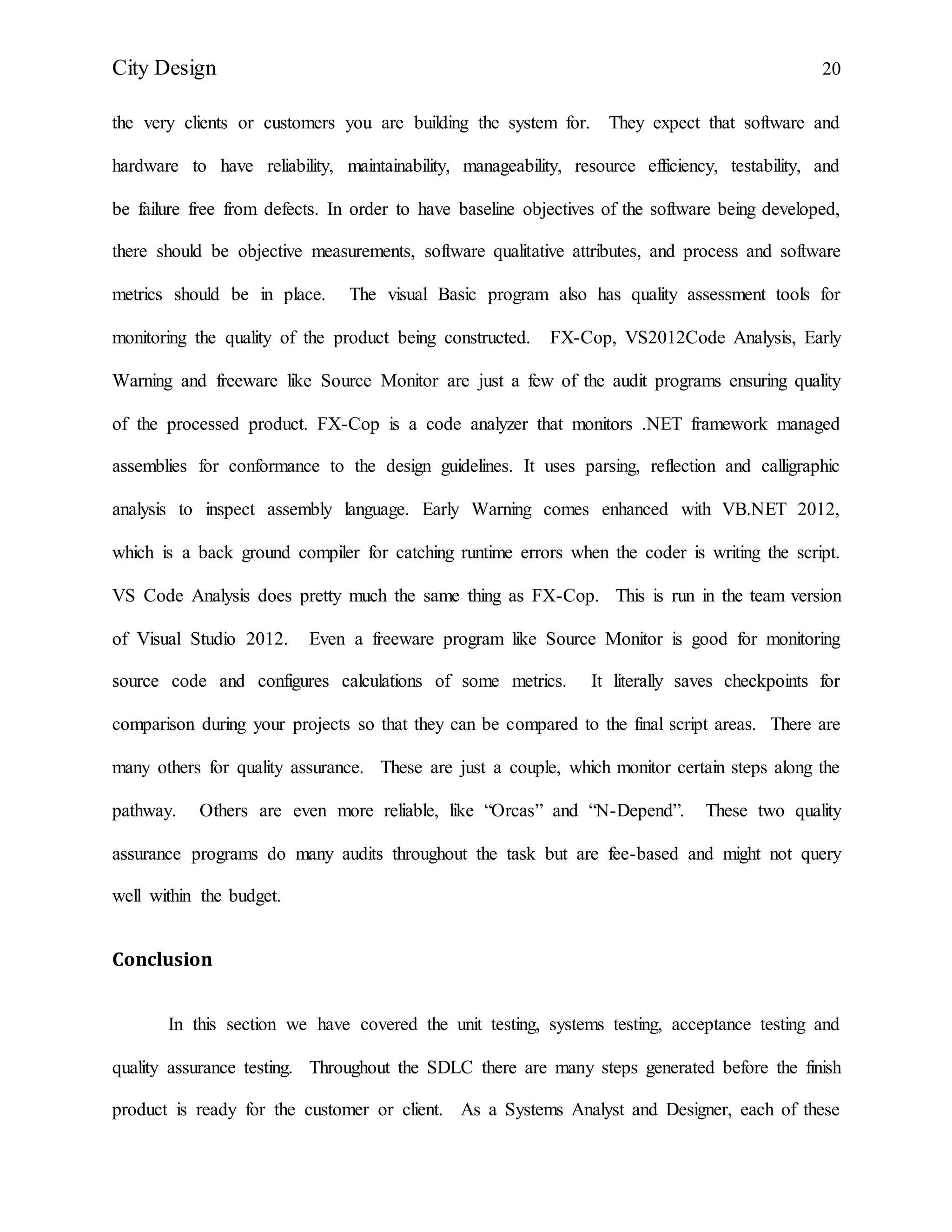 City Design 20
the very clients or customers you are building the system for. They expect that software and
hardware to have reliability, maintainability, manageability, resource efficiency, testability, and
be failure free from defects. In order to have baseline objectives of the software being developed,
there should be objective measurements, software qualitative attributes, and process and software
metrics should be in place. The visual Basic program also has quality assessment tools for
monitoring the quality of the product being constructed. FX-Cop, VS2012Code Analysis, Early
Warning and freeware like Source Monitor are just a few of the audit programs ensuring quality
of the processed product. FX-Cop is a code analyzer that monitors .NET framework managed
assemblies for conformance to the design guidelines. It uses parsing, reflection and calligraphic
analysis to inspect assembly language. Early Warning comes enhanced with VB.NET 2012,
which is a back ground compiler for catching runtime errors when the coder is writing the script.
VS Code Analysis does pretty much the same thing as FX-Cop. This is run in the team version
of Visual Studio 2012. Even a freeware program like Source Monitor is good for monitoring
source code and configures calculations of some metrics. It literally saves checkpoints for
comparison during your projects so that they can be compared to the final script areas. There are
many others for quality assurance. These are just a couple, which monitor certain steps along the
pathway. Others are even more reliable, like “Orcas” and “N-Depend”. These two quality
assurance programs do many audits throughout the task but are fee-based and might not query
well within the budget.
Conclusion
In this section we have covered the unit testing, systems testing, acceptance testing and
quality assurance testing. Throughout the SDLC there are many steps generated before the finish
product is ready for the customer or client. As a Systems Analyst and Designer, each of these
 
