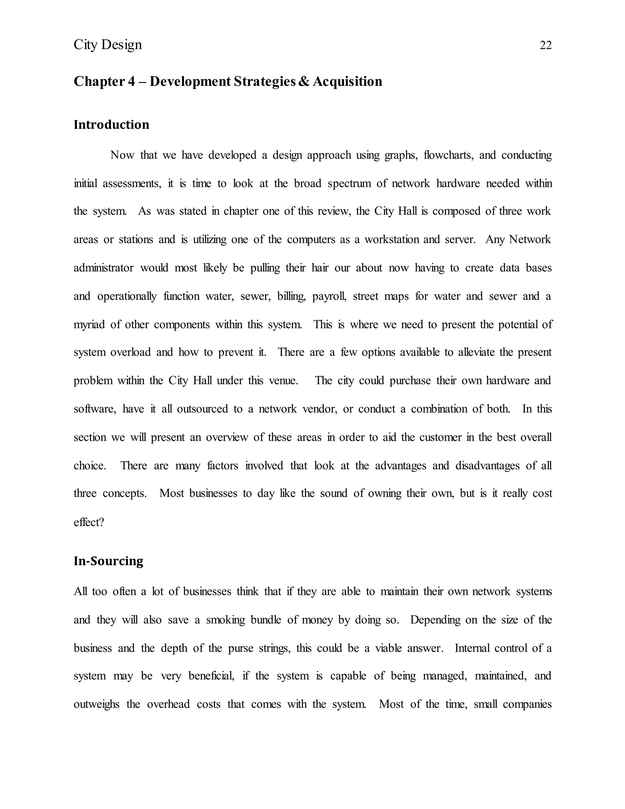 City Design 22
Chapter 4 – Development Strategies& Acquisition
Introduction
Now that we have developed a design approach using graphs, flowcharts, and conducting
initial assessments, it is time to look at the broad spectrum of network hardware needed within
the system. As was stated in chapter one of this review, the City Hall is composed of three work
areas or stations and is utilizing one of the computers as a workstation and server. Any Network
administrator would most likely be pulling their hair our about now having to create data bases
and operationally function water, sewer, billing, payroll, street maps for water and sewer and a
myriad of other components within this system. This is where we need to present the potential of
system overload and how to prevent it. There are a few options available to alleviate the present
problem within the City Hall under this venue. The city could purchase their own hardware and
software, have it all outsourced to a network vendor, or conduct a combination of both. In this
section we will present an overview of these areas in order to aid the customer in the best overall
choice. There are many factors involved that look at the advantages and disadvantages of all
three concepts. Most businesses to day like the sound of owning their own, but is it really cost
effect?
In-Sourcing
All too often a lot of businesses think that if they are able to maintain their own network systems
and they will also save a smoking bundle of money by doing so. Depending on the size of the
business and the depth of the purse strings, this could be a viable answer. Internal control of a
system may be very beneficial, if the system is capable of being managed, maintained, and
outweighs the overhead costs that comes with the system. Most of the time, small companies
 