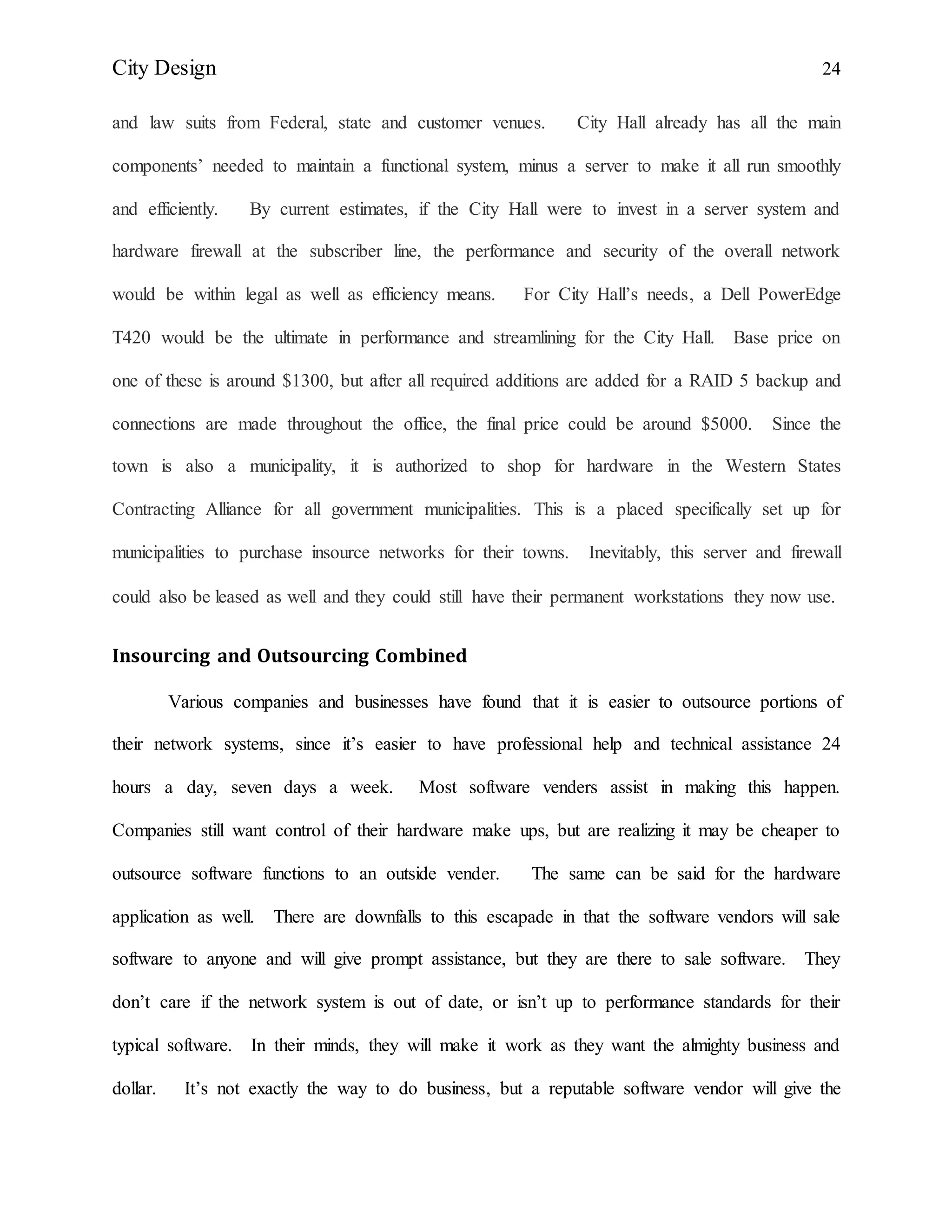 City Design 24
and law suits from Federal, state and customer venues. City Hall already has all the main
components’ needed to maintain a functional system, minus a server to make it all run smoothly
and efficiently. By current estimates, if the City Hall were to invest in a server system and
hardware firewall at the subscriber line, the performance and security of the overall network
would be within legal as well as efficiency means. For City Hall’s needs, a Dell PowerEdge
T420 would be the ultimate in performance and streamlining for the City Hall. Base price on
one of these is around $1300, but after all required additions are added for a RAID 5 backup and
connections are made throughout the office, the final price could be around $5000. Since the
town is also a municipality, it is authorized to shop for hardware in the Western States
Contracting Alliance for all government municipalities. This is a placed specifically set up for
municipalities to purchase insource networks for their towns. Inevitably, this server and firewall
could also be leased as well and they could still have their permanent workstations they now use.
Insourcing and Outsourcing Combined
Various companies and businesses have found that it is easier to outsource portions of
their network systems, since it’s easier to have professional help and technical assistance 24
hours a day, seven days a week. Most software venders assist in making this happen.
Companies still want control of their hardware make ups, but are realizing it may be cheaper to
outsource software functions to an outside vender. The same can be said for the hardware
application as well. There are downfalls to this escapade in that the software vendors will sale
software to anyone and will give prompt assistance, but they are there to sale software. They
don’t care if the network system is out of date, or isn’t up to performance standards for their
typical software. In their minds, they will make it work as they want the almighty business and
dollar. It’s not exactly the way to do business, but a reputable software vendor will give the
 
