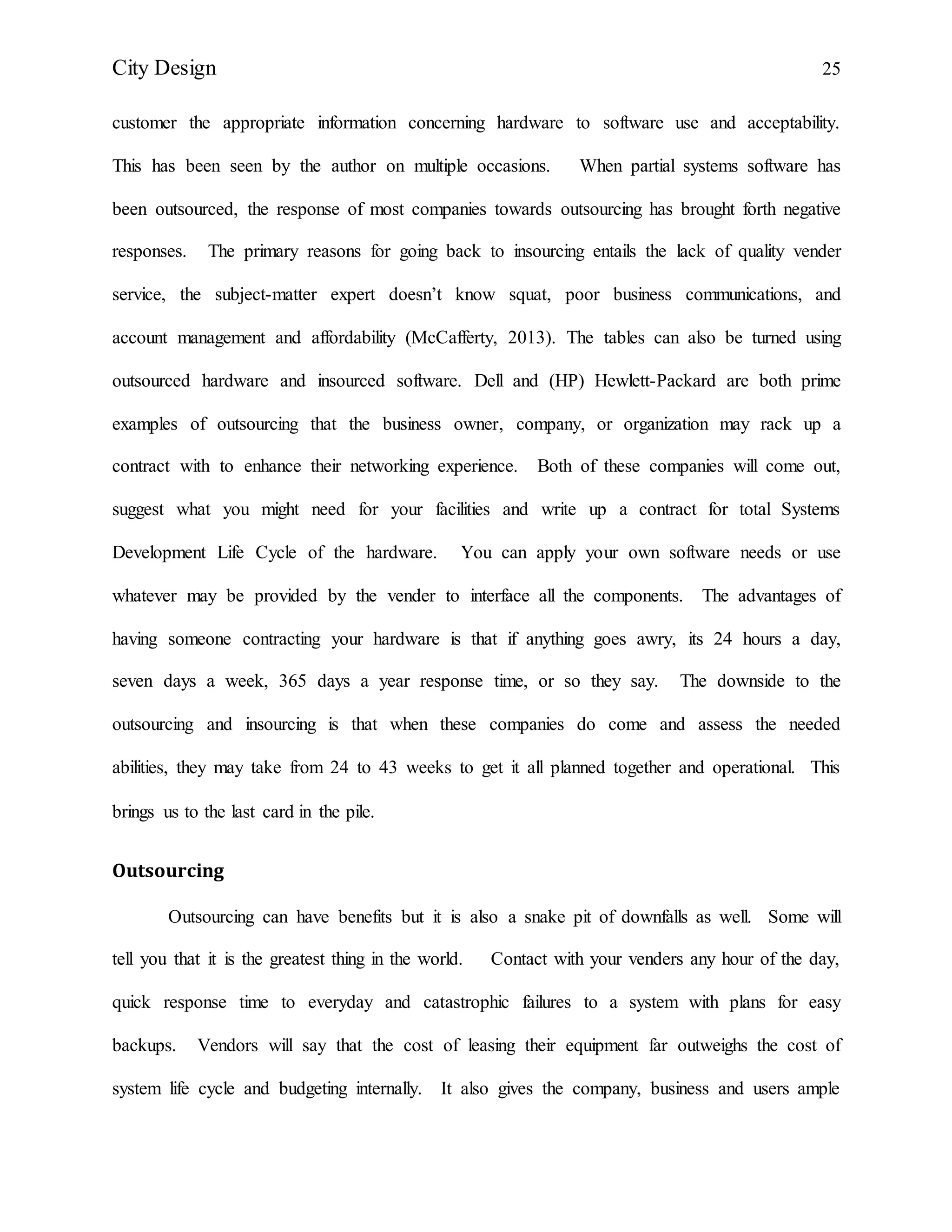 City Design 25
customer the appropriate information concerning hardware to software use and acceptability.
This has been seen by the author on multiple occasions. When partial systems software has
been outsourced, the response of most companies towards outsourcing has brought forth negative
responses. The primary reasons for going back to insourcing entails the lack of quality vender
service, the subject-matter expert doesn’t know squat, poor business communications, and
account management and affordability (McCafferty, 2013). The tables can also be turned using
outsourced hardware and insourced software. Dell and (HP) Hewlett-Packard are both prime
examples of outsourcing that the business owner, company, or organization may rack up a
contract with to enhance their networking experience. Both of these companies will come out,
suggest what you might need for your facilities and write up a contract for total Systems
Development Life Cycle of the hardware. You can apply your own software needs or use
whatever may be provided by the vender to interface all the components. The advantages of
having someone contracting your hardware is that if anything goes awry, its 24 hours a day,
seven days a week, 365 days a year response time, or so they say. The downside to the
outsourcing and insourcing is that when these companies do come and assess the needed
abilities, they may take from 24 to 43 weeks to get it all planned together and operational. This
brings us to the last card in the pile.
Outsourcing
Outsourcing can have benefits but it is also a snake pit of downfalls as well. Some will
tell you that it is the greatest thing in the world. Contact with your venders any hour of the day,
quick response time to everyday and catastrophic failures to a system with plans for easy
backups. Vendors will say that the cost of leasing their equipment far outweighs the cost of
system life cycle and budgeting internally. It also gives the company, business and users ample
 