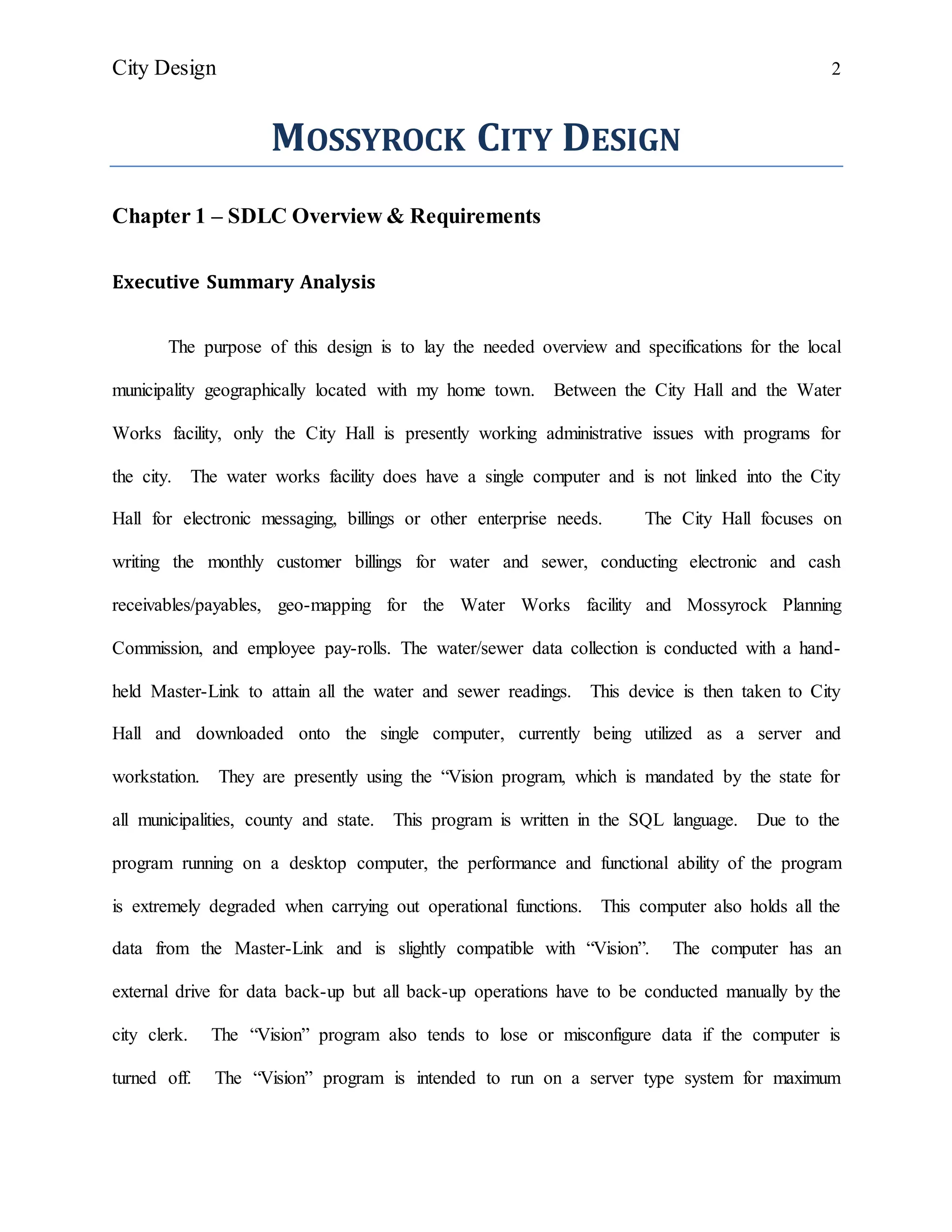 City Design 2
MOSSYROCK CITY DESIGN
Chapter 1 – SDLC Overview & Requirements
Executive Summary Analysis
The purpose of this design is to lay the needed overview and specifications for the local
municipality geographically located with my home town. Between the City Hall and the Water
Works facility, only the City Hall is presently working administrative issues with programs for
the city. The water works facility does have a single computer and is not linked into the City
Hall for electronic messaging, billings or other enterprise needs. The City Hall focuses on
writing the monthly customer billings for water and sewer, conducting electronic and cash
receivables/payables, geo-mapping for the Water Works facility and Mossyrock Planning
Commission, and employee pay-rolls. The water/sewer data collection is conducted with a hand-
held Master-Link to attain all the water and sewer readings. This device is then taken to City
Hall and downloaded onto the single computer, currently being utilized as a server and
workstation. They are presently using the “Vision program, which is mandated by the state for
all municipalities, county and state. This program is written in the SQL language. Due to the
program running on a desktop computer, the performance and functional ability of the program
is extremely degraded when carrying out operational functions. This computer also holds all the
data from the Master-Link and is slightly compatible with “Vision”. The computer has an
external drive for data back-up but all back-up operations have to be conducted manually by the
city clerk. The “Vision” program also tends to lose or misconfigure data if the computer is
turned off. The “Vision” program is intended to run on a server type system for maximum
 