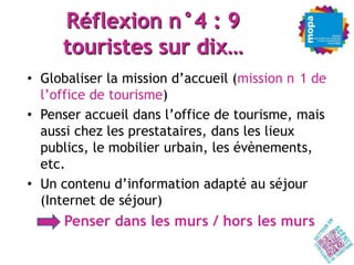 Réflexion n°4 : 9
     touristes sur dix…
• Globaliser la mission d’accueil (mission n 1 de
  l’office de tourisme)
• Penser accueil dans l’office de tourisme, mais
  aussi chez les prestataires, dans les lieux
  publics, le mobilier urbain, les évènements,
  etc.
• Un contenu d’information adapté au séjour
  (Internet de séjour)
  – Penser dans les murs / hors les murs
 