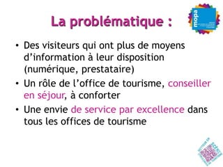 La problématique :
• Des visiteurs qui ont plus de moyens
  d’information à leur disposition
  (numérique, prestataire)
• Un rôle de l’office de tourisme, conseiller
  en séjour, à conforter
• Une envie de service par excellence dans
  tous les offices de tourisme
 
