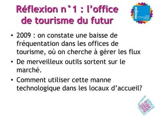 Réflexion n°1 : l’office
  de tourisme du futur
• 2009 : on constate une baisse de
  fréquentation dans les offices de
  tourisme, où on cherche à gérer les flux
• De merveilleux outils sortent sur le
  marché.
• Comment utiliser cette manne
  technologique dans les locaux d’accueil?
 