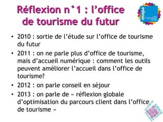 Réflexion n°1 : l’office
  de tourisme du futur
• 2010 : sortie de l’étude sur l’office de tourisme
  du futur
• 2011 : on ne parle plus d’office de tourisme,
  mais d’accueil numérique : comment les outils
  peuvent améliorer l’accueil dans l’office de
  tourisme?
• 2012 : on parle conseil en séjour
• 2013 : on parle de « réflexion globale
  d’optimisation du parcours client dans l’office
  de tourisme »
 
