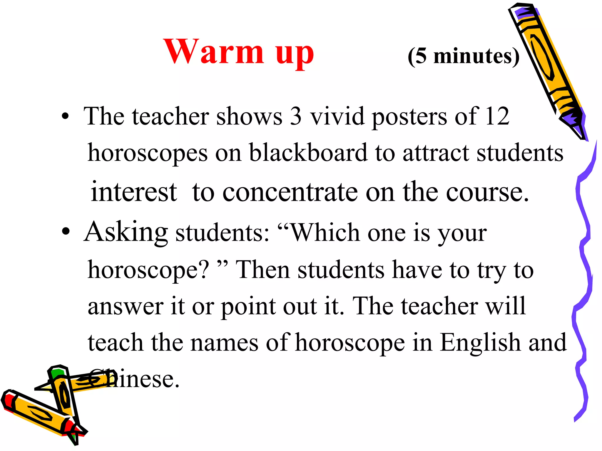 Warm up   (5 minutes) The teacher shows 3 vivid posters of 12 horoscopes on blackboard to attract students  interest  to concentrate on the course.  Asking  students: “Which one is your  horoscope? ” Then students have to try to  answer it or point out it. The teacher will  teach the names of horoscope in English and  Chinese.  