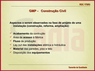 RDC 175/03

                 GMP - Construção Civil


Aspectos a serem observados na fase de projeto de uma
  instalação (construção, reforma, ampliação):

   Acabamento da contrução
   Área de acesso à fábrica
   Fluxo de produção
   Lay out das instalações elétrica e hidráulica
   Material das paredes, piso e teto
   Disposição dos equipamentos




                     Gerência de Garantia da Qualidade Qualidade
                                               10
                                               Garantia da
 