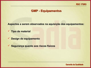 RDC 175/03

                     GMP - Equipamentos



Aspectos a serem observados na aquisição dos equipamentos:

 Tipo de material

 Design do equipamento

 Segurança quanto aos riscos físicos




                     Gerência de Garantia da Qualidade Qualidade
                                               11
                                               Garantia da
 