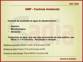 RDC 175/03

                               GMP - Controle Ambiental



      Controle da qualidade da água de abastecimento:

         Químico
         Microbiológico
         Sensorial

      Tratamento da água que não seja proveniente da rede pública: uso
         filtros (1 a 10 microns) ; floculação e cloração.

Ministério da Agricultura, Decreto nº 30.691, de 29 de março de 1952

Ministério da Saúde, Portaria nº 518, de 25 de março de 2004

Conselho da União Européia, Diretiva 98/83/CE, 3/novembro/1998


                                     Gerência de Garantia da Qualidade Qualidade
                                                               12
                                                               Garantia da
 