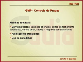 RDC 175/03


               GMP - Controle de Pragas



Medidas adotadas:
Barreiras físicas: telas nas aberturas, portas de fechamento
automático, cortina de ar, stickfly – mapa de barreiras físicas
Aplicação de praguicidas
Uso de armadilhas




                  Gerência de Garantia da Qualidade Qualidade
                                            13
                                            Garantia da
 