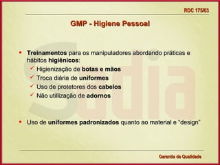RDC 175/03

                  GMP - Higiene Pessoal



•   Treinamentos para os manipuladores abordando práticas e
    hábitos higiênicos:
      Higienização de botas e mãos
      Troca diária de uniformes
      Uso de protetores dos cabelos
      Não utillização de adornos



•   Uso de uniformes padronizados quanto ao material e “design”




                     Gerência de Garantia da Qualidade Qualidade
                                               14
                                               Garantia da
 