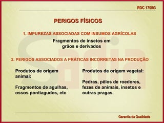 RDC 175/03


                 PERIGOS FÍSICOS

    1. IMPUREZAS ASSOCIADAS COM INSUMOS AGRÍCOLAS
                Fragmentos de insetos em
                    grãos e derivados

2. PERIGOS ASSOCIADOS A PRÁTICAS INCORRETAS NA PRODUÇÃO

 Produtos de origem          Produtos de origem vegetal:
 animal:
                             Pedras, pêlos de roedores,
 Fragmentos de agulhas,      fezes de animais, insetos e
 ossos pontiagudos, etc      outras pragas.




                  Gerência de Garantia da Qualidade Qualidade
                                            15
                                            Garantia da
 