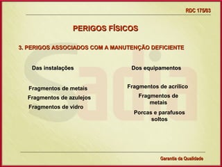 RDC 175/03


                  PERIGOS FÍSICOS

3. PERIGOS ASSOCIADOS COM A MANUTENÇÃO DEFICIENTE


    Das instalações                     Dos equipamentos


   Fragmentos de metais               Fragmentos de acrílico

  Fragmentos de azulejos                  Fragmentos de
                                              metais
   Fragmentos de vidro
                                         Porcas e parafusos
                                               soltos




                      Gerência de Garantia da Qualidade Qualidade
                                                16
                                                Garantia da
 