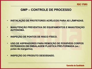 RDC 175/03

           GMP – CONTROLE DE PROCESSO


•   INSTALAÇÃO DE PROTETORES ACRÍLICOS PARA AS LÂMPADAS.

•   MANUTENÇÃO PREVENTIVA DE EQUIPAMENTOS E MANUTENÇÃO
    AUTÔNOMA.

•   INSPEÇÃO DE PONTOS DE RISCO FÍSICO.

•   USO DE ASPIRADORES PARA REMOÇÃO DE POSSÍVEIS CORPOS
    ESTRANHOS EM EMBALAGEM PLÁSTICA PRÉ-FORMADA (ex.:
    potes de margarina).

•   INSPEÇÃO DO PRODUTO DESOSSADO.



                    Gerência de Garantia da Qualidade Qualidade
                                              33
                                              Garantia da
 