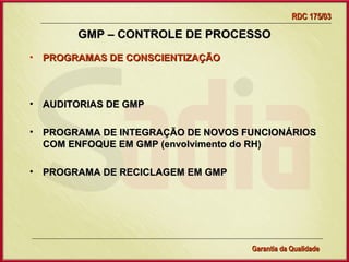 RDC 175/03

         GMP – CONTROLE DE PROCESSO
• PROGRAMAS DE CONSCIENTIZAÇÃO



•   AUDITORIAS DE GMP

•   PROGRAMA DE INTEGRAÇÃO DE NOVOS FUNCIONÁRIOS
    COM ENFOQUE EM GMP (envolvimento do RH)

•   PROGRAMA DE RECICLAGEM EM GMP




                 Gerência de Garantia da Qualidade Qualidade
                                           34
                                           Garantia da
 
