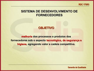 RDC 175/03


       SISTEMA DE DESENVOLVIMENTO DE
               FORNECEDORES



                    OBJETIVO

        melhoria dos processos e produtos dos
fornecedores sob o aspecto tecnológico, de segurança e
     higiene, agregando valor a cadeia competitiva.




                Gerência de Garantia da Qualidade Qualidade
                                          4
                                          Garantia da
 