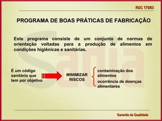 RDC 175/03


  PROGRAMA DE BOAS PRÁTICAS DE FABRICAÇÃO


 Este programa consiste de um conjunto de normas de
 orientação voltadas para a produção de alimentos em
 condições higiênicas e sanitárias.



É um código                           contaminação dos
sanitário que          MINIMIZAR      alimentos
tem por objetivo        RISCOS        ocorrência de doenças
                                      alimentares




                   Gerência de Garantia da Qualidade Qualidade
                                             7
                                             Garantia da
 