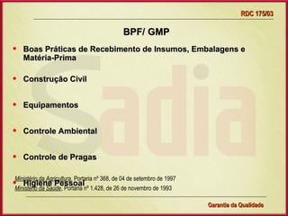 RDC 175/03

                                              BPF/ GMP
•   Boas Práticas de Recebimento de Insumos, Embalagens e
    Matéria-Prima

•   Construção Civil


•   Equipamentos


•   Controle Ambiental


•   Controle de Pragas

Ministério da Agricultura, Portaria nº 368, de 04 de setembro de 1997
•Ministério da Saúde, Portaria nº 1.428, de 26 de novembro de 1993
    Higiene Pessoal

                                     Gerência de Garantia da Qualidade Qualidade
                                                               8
                                                               Garantia da
 